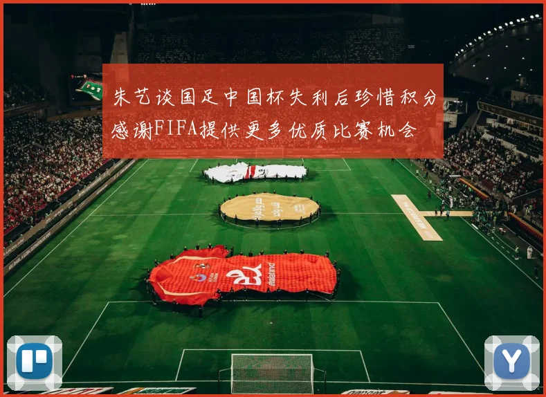 朱艺谈国足中国杯失利后珍惜积分感谢FIFA提供更多优质比赛机会