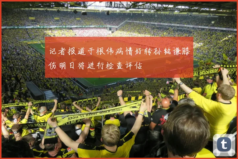 记者报道于根伟病情好转孙铭谦膝伤明日将进行检查评估