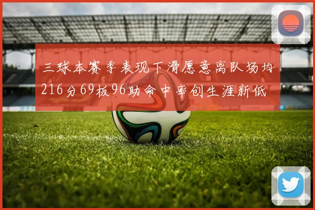 三球本赛季表现下滑愿意离队场均216分69板96助命中率创生涯新低