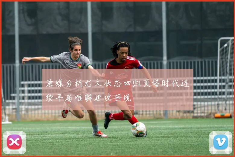 意媒分析尤文状态回归莫塔时代连续平局难解进攻困境