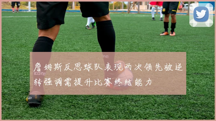 詹姆斯反思球队表现两次领先被逆转强调需提升比赛终结能力