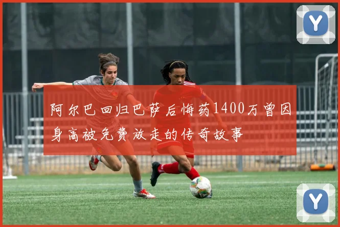 阿尔巴回归巴萨后悔药1400万曾因身高被免费放走的传奇故事