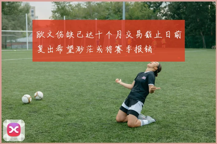 欧文伤缺已达十个月交易截止日前复出希望渺茫或将赛季报销